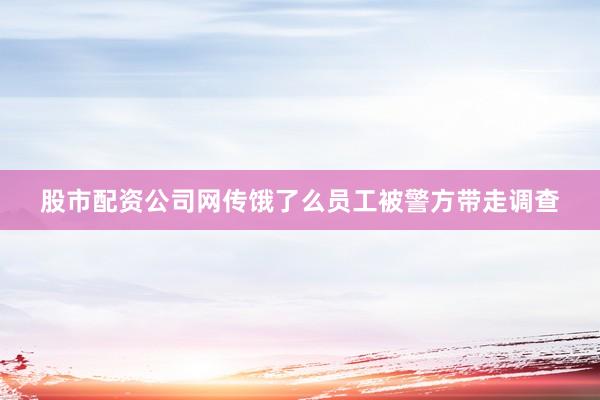 股市配资公司网传饿了么员工被警方带走调查