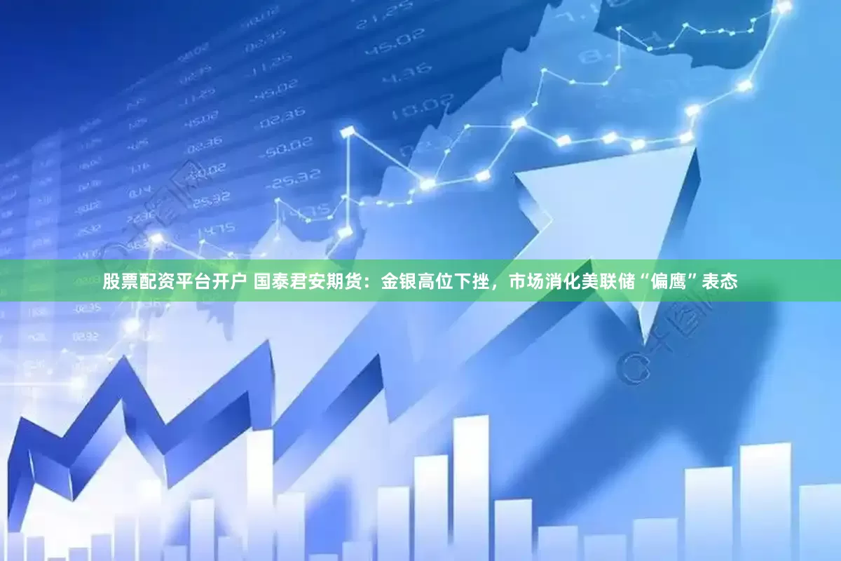 股票配资平台开户 国泰君安期货：金银高位下挫，市场消化美联储“偏鹰”表态