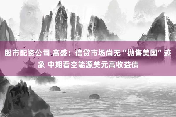 股市配资公司 高盛：信贷市场尚无“抛售美国”迹象 中期看空能源美元高收益债