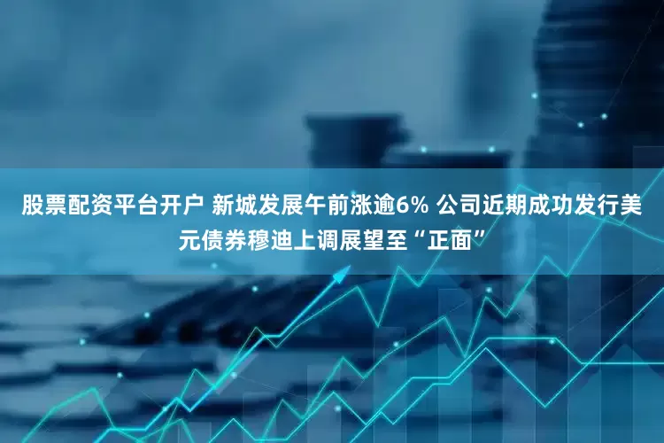 股票配资平台开户 新城发展午前涨逾6% 公司近期成功发行美元债券穆迪上调展望至“正面”