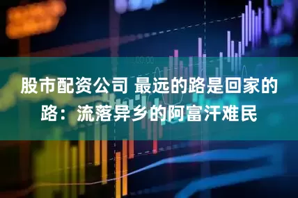 股市配资公司 最远的路是回家的路：流落异乡的阿富汗难民
