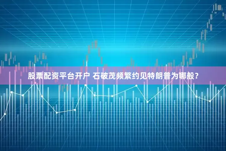 股票配资平台开户 石破茂频繁约见特朗普为哪般？