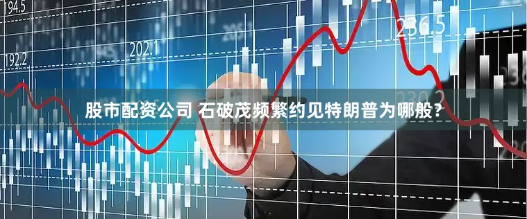 股市配资公司 石破茂频繁约见特朗普为哪般？