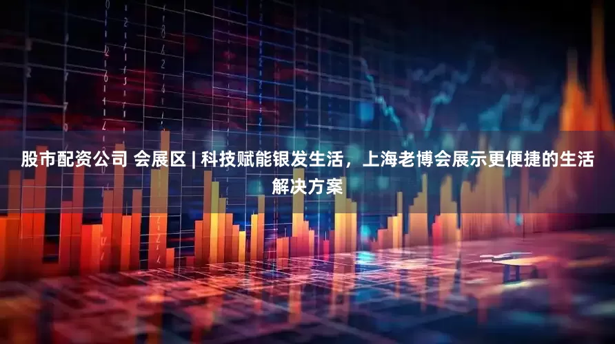 股市配资公司 会展区 | 科技赋能银发生活，上海老博会展示更便捷的生活解决方案