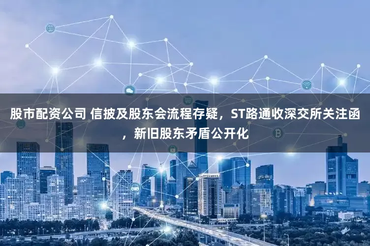 股市配资公司 信披及股东会流程存疑，ST路通收深交所关注函，新旧股东矛盾公开化