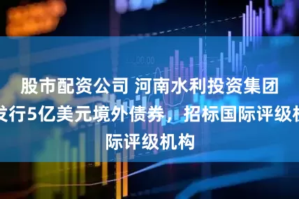 股市配资公司 河南水利投资集团拟发行5亿美元境外债券，招标国际评级机构