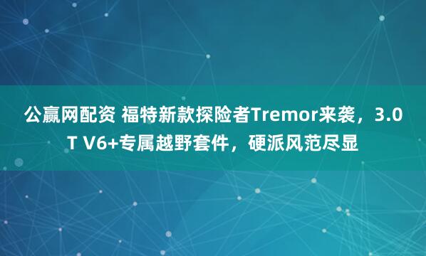 公赢网配资 福特新款探险者Tremor来袭，3.0T V6+专属越野套件，硬派风范尽显
