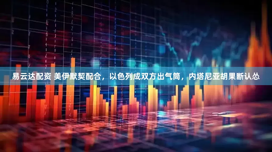 易云达配资 美伊默契配合，以色列成双方出气筒，内塔尼亚胡果断认怂