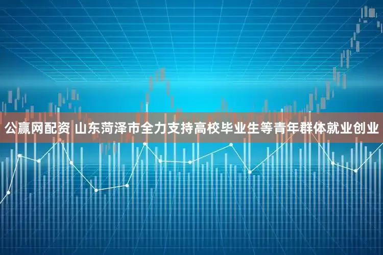 公赢网配资 山东菏泽市全力支持高校毕业生等青年群体就业创业