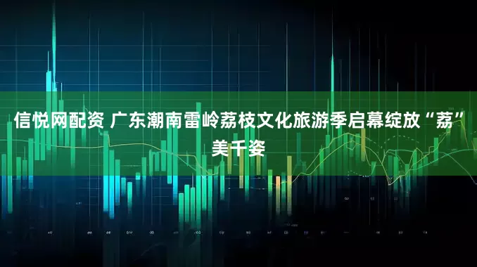 信悦网配资 广东潮南雷岭荔枝文化旅游季启幕绽放“荔”美千姿