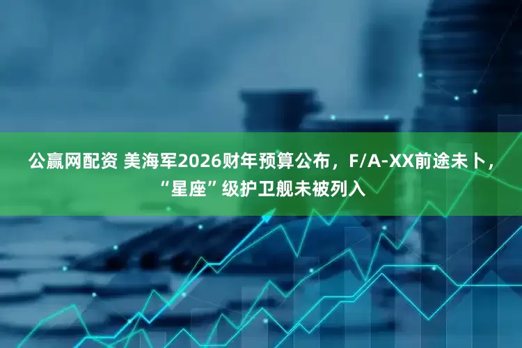 公赢网配资 美海军2026财年预算公布，F/A-XX前途未卜，“星座”级护卫舰未被列入