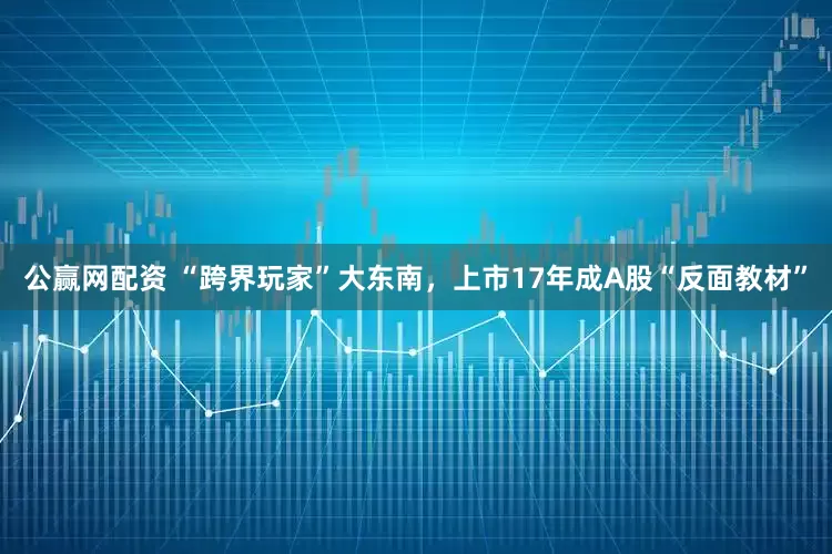 公赢网配资 “跨界玩家”大东南，上市17年成A股“反面教材”
