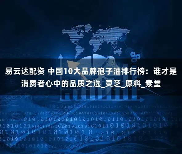 易云达配资 中国10大品牌孢子油排行榜：谁才是消费者心中的品质之选_灵芝_原料_素堂