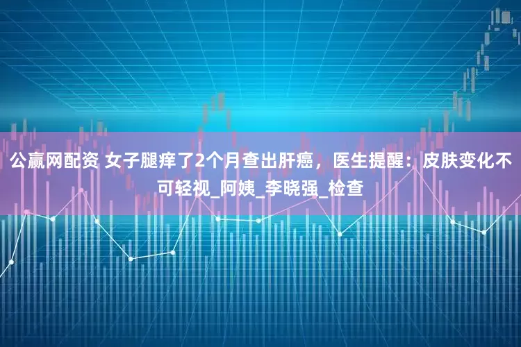 公赢网配资 女子腿痒了2个月查出肝癌，医生提醒：皮肤变化不可轻视_阿姨_李晓强_检查