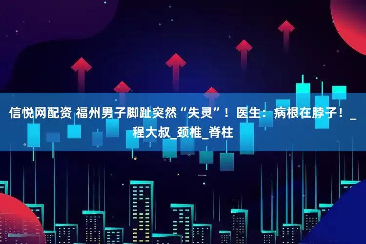 信悦网配资 福州男子脚趾突然“失灵”！医生：病根在脖子！_程大叔_颈椎_脊柱