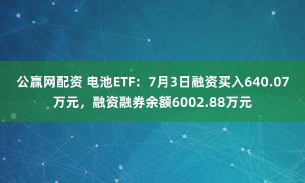 公赢网配资 电池ETF：7月3日融资买入640.07万元，融资融券余额6002.88万元