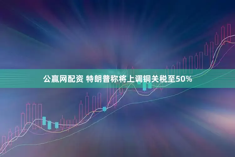 公赢网配资 特朗普称将上调铜关税至50%