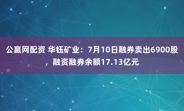 公赢网配资 华钰矿业：7月10日融券卖出6900股，融资融券余额17.13亿元