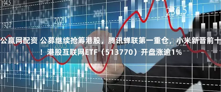 公赢网配资 公募继续抢筹港股，腾讯蝉联第一重仓，小米新晋前十！港股互联网ETF（513770）开盘涨逾1%