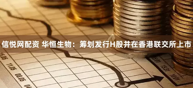 信悦网配资 华恒生物：筹划发行H股并在香港联交所上市
