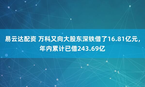 易云达配资 万科又向大股东深铁借了16.81亿元，年内累计已借243.69亿
