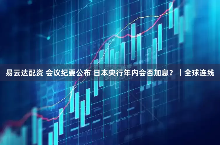 易云达配资 会议纪要公布 日本央行年内会否加息?丨全球连线
