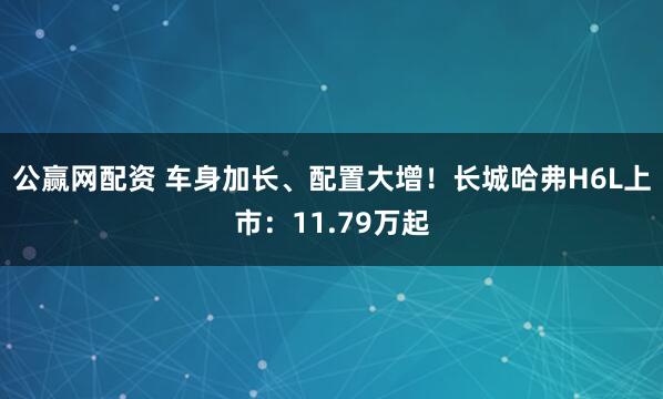 公赢网配资 车身加长、配置大增！长城哈弗H6L上市：11.79万起