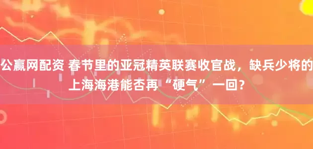 公赢网配资 春节里的亚冠精英联赛收官战，缺兵少将的上海海港能否再 “硬气” 一回？